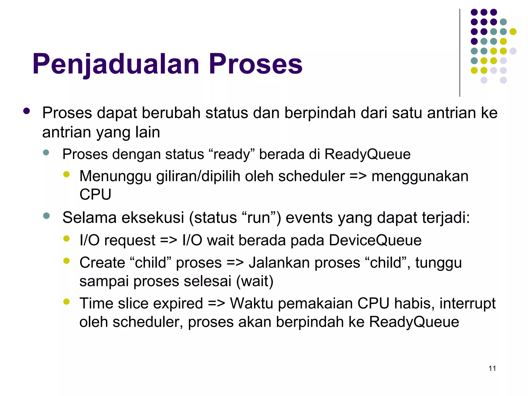 11 
Penjadualan Proses 
 Proses dapat berubah status dan berpindah dari satu antrian ke 
antrian yang lain 
 Proses dengan status “ready” berada di ReadyQueue 
 Menunggu giliran/dipilih oleh scheduler => menggunakan 
CPU 
 Selama eksekusi (status “run”) events yang dapat terjadi: 
 I/O request => I/O wait berada pada DeviceQueue 
 Create “child” proses => Jalankan proses “child”, tunggu 
sampai proses selesai (wait) 
 Time slice expired => Waktu pemakaian CPU habis, interrupt 
oleh scheduler, proses akan berpindah ke ReadyQueue 
 