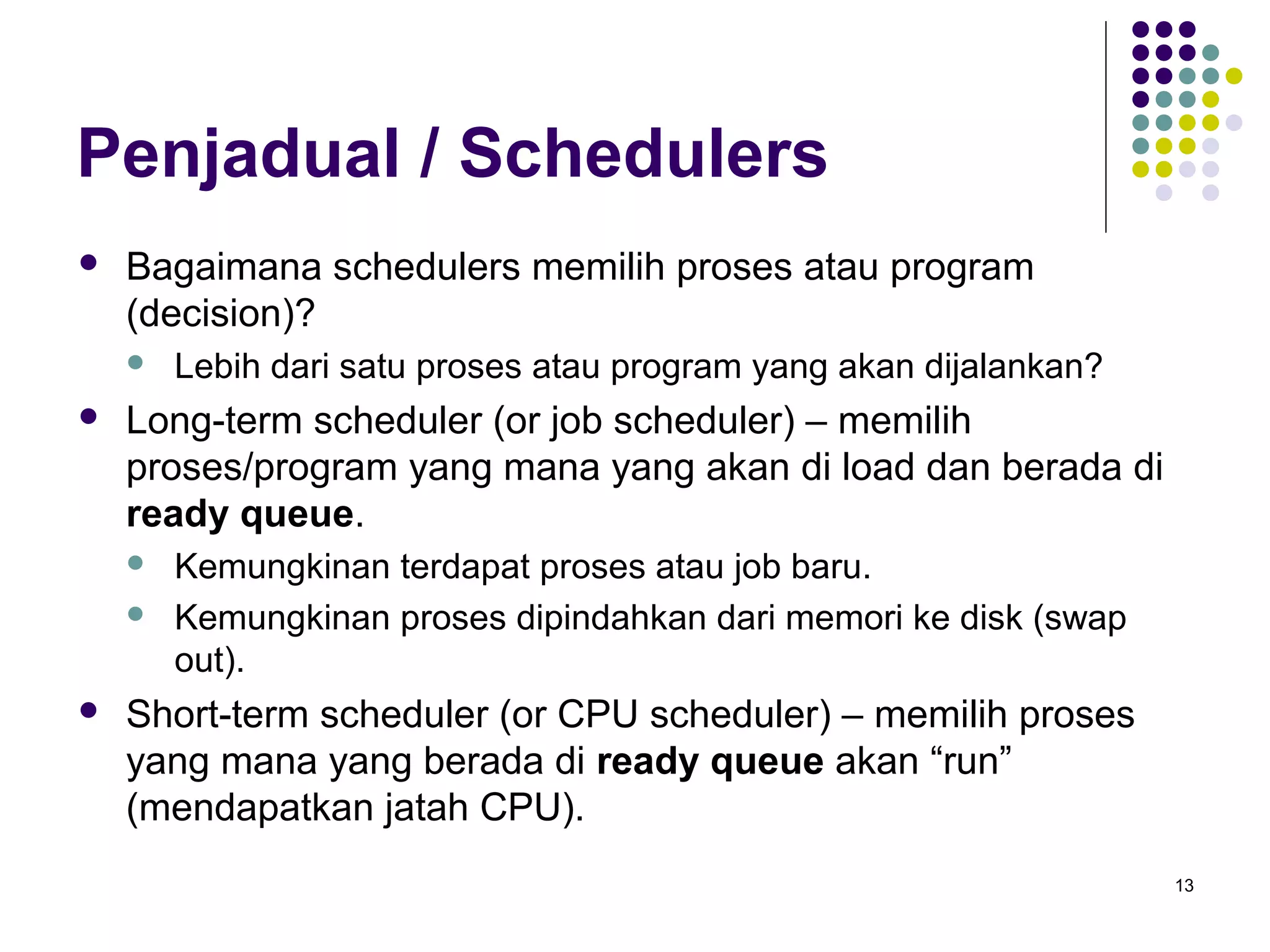 13 
Penjadual / Schedulers 
 Bagaimana schedulers memilih proses atau program 
(decision)? 
 Lebih dari satu proses atau program yang akan dijalankan? 
 Long-term scheduler (or job scheduler) – memilih 
proses/program yang mana yang akan di load dan berada di 
ready queue. 
 Kemungkinan terdapat proses atau job baru. 
 Kemungkinan proses dipindahkan dari memori ke disk (swap 
out). 
 Short-term scheduler (or CPU scheduler) – memilih proses 
yang mana yang berada di ready queue akan “run” 
(mendapatkan jatah CPU). 
 