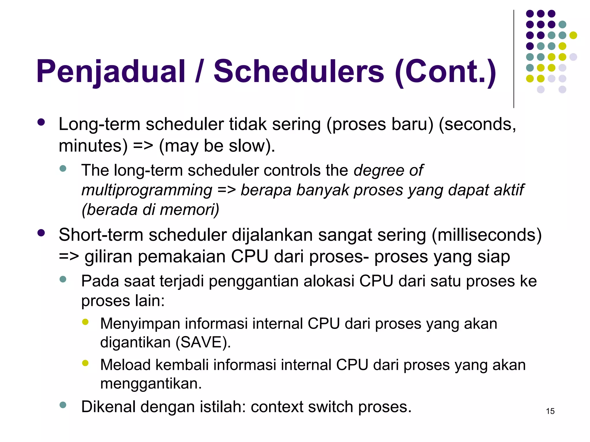 15 
Penjadual / Schedulers (Cont.) 
 Long-term scheduler tidak sering (proses baru) (seconds, 
minutes) => (may be slow). 
 The long-term scheduler controls the degree of 
multiprogramming => berapa banyak proses yang dapat aktif 
(berada di memori) 
 Short-term scheduler dijalankan sangat sering (milliseconds) 
=> giliran pemakaian CPU dari proses- proses yang siap 
 Pada saat terjadi penggantian alokasi CPU dari satu proses ke 
proses lain: 
 Menyimpan informasi internal CPU dari proses yang akan 
digantikan (SAVE). 
 Meload kembali informasi internal CPU dari proses yang akan 
menggantikan. 
 Dikenal dengan istilah: context switch proses. 
 