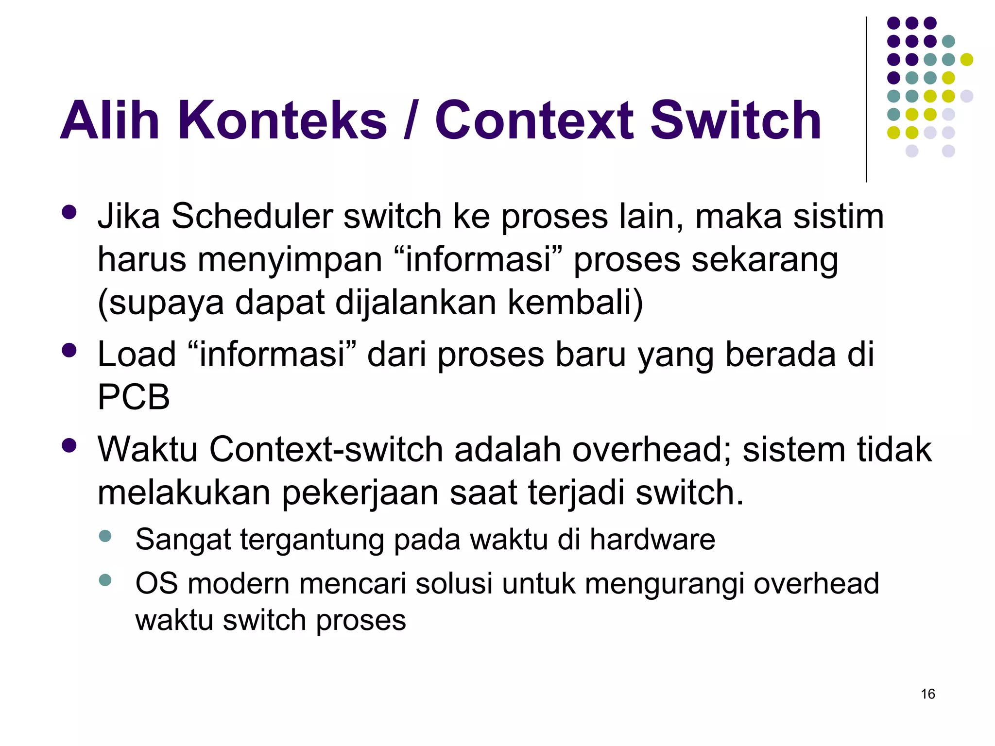 16 
Alih Konteks / Context Switch 
 Jika Scheduler switch ke proses lain, maka sistim 
harus menyimpan “informasi” proses sekarang 
(supaya dapat dijalankan kembali) 
 Load “informasi” dari proses baru yang berada di 
PCB 
 Waktu Context-switch adalah overhead; sistem tidak 
melakukan pekerjaan saat terjadi switch. 
 Sangat tergantung pada waktu di hardware 
 OS modern mencari solusi untuk mengurangi overhead 
waktu switch proses 
 