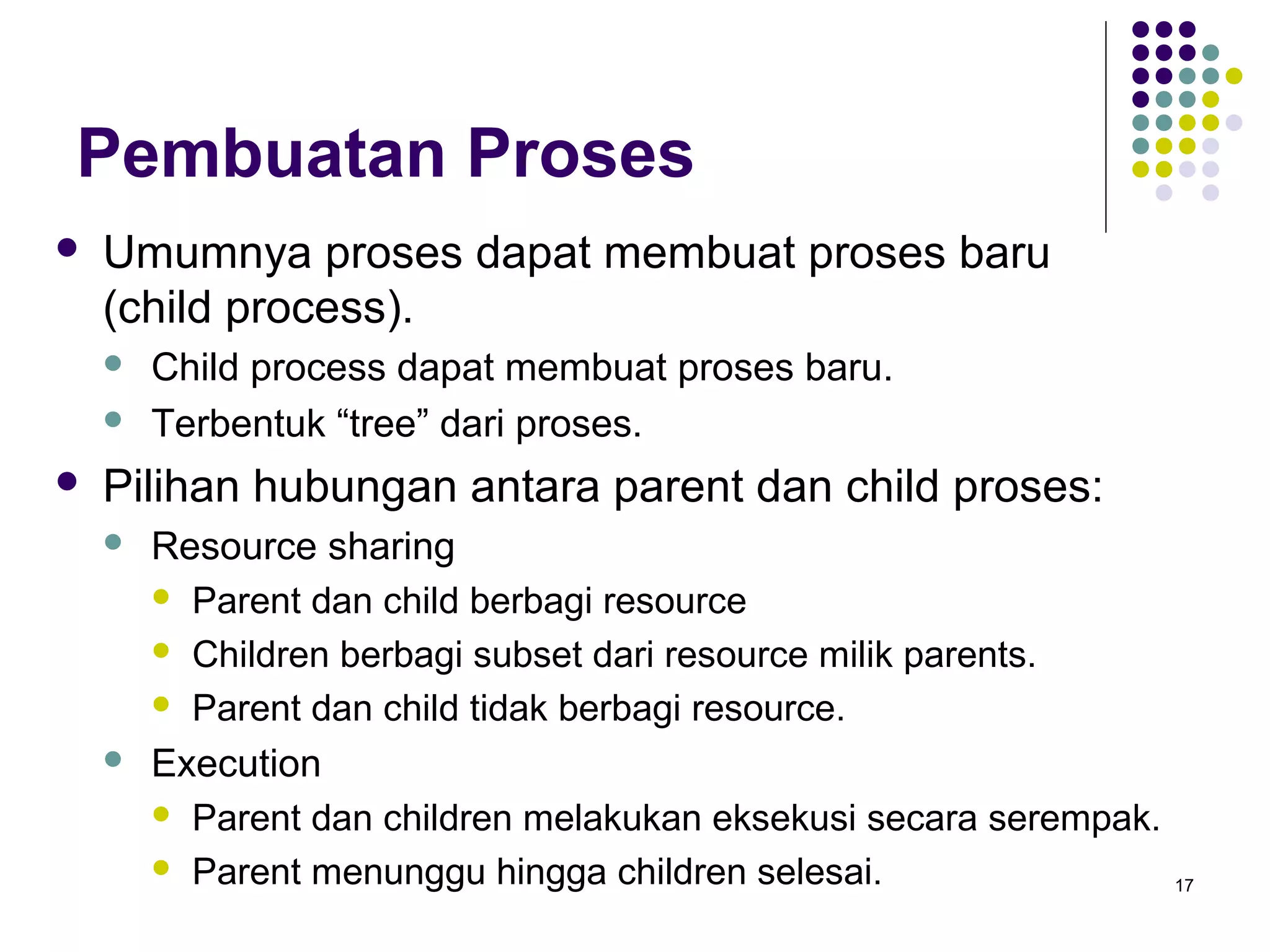 17 
Pembuatan Proses 
 Umumnya proses dapat membuat proses baru 
(child process). 
 Child process dapat membuat proses baru. 
 Terbentuk “tree” dari proses. 
 Pilihan hubungan antara parent dan child proses: 
 Resource sharing 
 Parent dan child berbagi resource 
 Children berbagi subset dari resource milik parents. 
 Parent dan child tidak berbagi resource. 
 Execution 
 Parent dan children melakukan eksekusi secara serempak. 
 Parent menunggu hingga children selesai. 
 