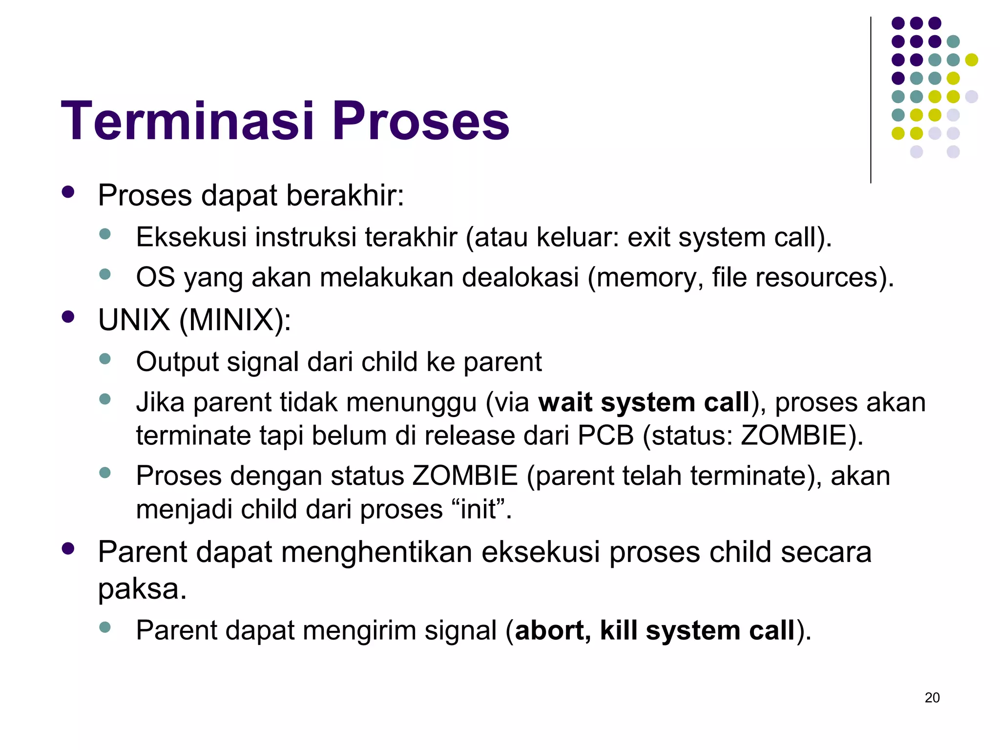 20 
Terminasi Proses 
 Proses dapat berakhir: 
 Eksekusi instruksi terakhir (atau keluar: exit system call). 
 OS yang akan melakukan dealokasi (memory, file resources). 
 UNIX (MINIX): 
 Output signal dari child ke parent 
 Jika parent tidak menunggu (via wait system call), proses akan 
terminate tapi belum di release dari PCB (status: ZOMBIE). 
 Proses dengan status ZOMBIE (parent telah terminate), akan 
menjadi child dari proses “init”. 
 Parent dapat menghentikan eksekusi proses child secara 
paksa. 
 Parent dapat mengirim signal (abort, kill system call). 
 