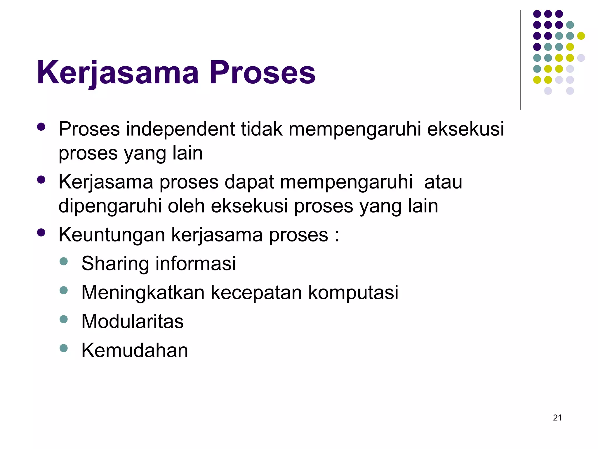 21 
Kerjasama Proses 
 Proses independent tidak mempengaruhi eksekusi 
proses yang lain 
 Kerjasama proses dapat mempengaruhi atau 
dipengaruhi oleh eksekusi proses yang lain 
 Keuntungan kerjasama proses : 
 Sharing informasi 
 Meningkatkan kecepatan komputasi 
 Modularitas 
 Kemudahan 
 