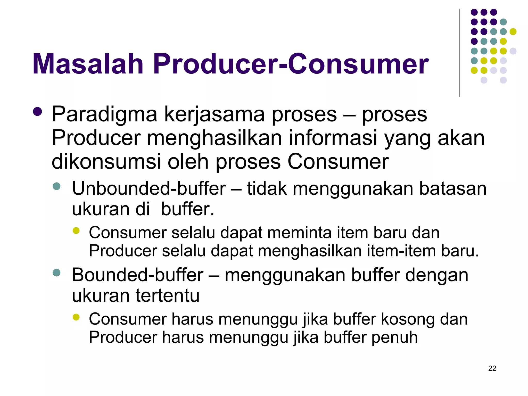 22 
Masalah Producer-Consumer 
 Paradigma kerjasama proses – proses 
Producer menghasilkan informasi yang akan 
dikonsumsi oleh proses Consumer 
 Unbounded-buffer – tidak menggunakan batasan 
ukuran di buffer. 
 Consumer selalu dapat meminta item baru dan 
Producer selalu dapat menghasilkan item-item baru. 
 Bounded-buffer – menggunakan buffer dengan 
ukuran tertentu 
 Consumer harus menunggu jika buffer kosong dan 
Producer harus menunggu jika buffer penuh 
 