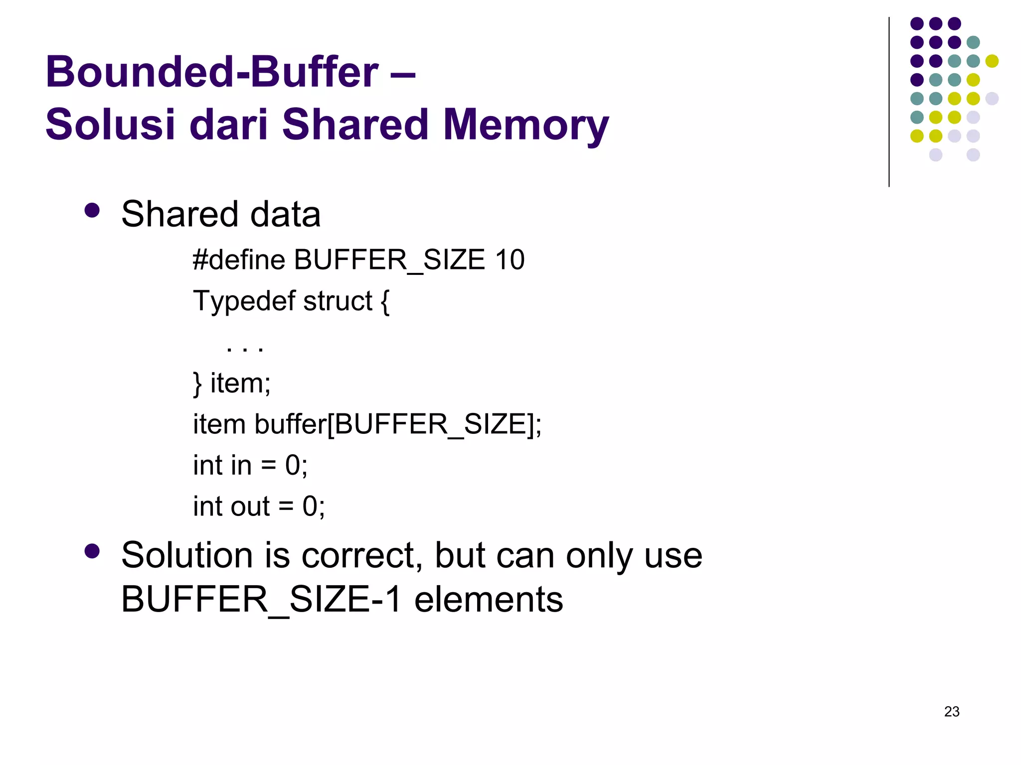 23 
Bounded-Buffer – 
Solusi dari Shared Memory 
 Shared data 
#define BUFFER_SIZE 10 
Typedef struct { 
. . . 
} item; 
item buffer[BUFFER_SIZE]; 
int in = 0; 
int out = 0; 
 Solution is correct, but can only use 
BUFFER_SIZE-1 elements 
 