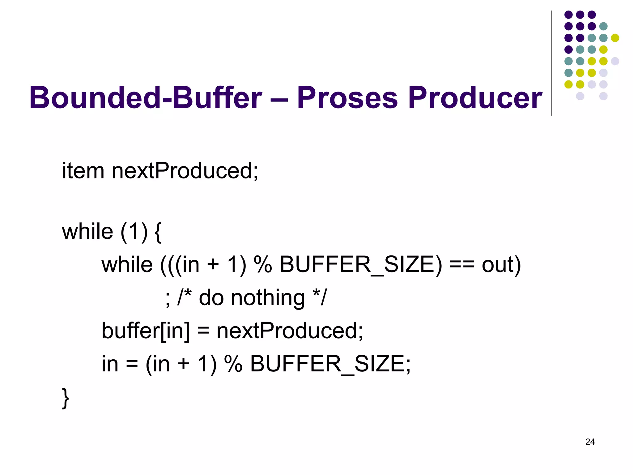 24 
Bounded-Buffer – Proses Producer 
item nextProduced; 
while (1) { 
while (((in + 1) % BUFFER_SIZE) == out) 
; /* do nothing */ 
buffer[in] = nextProduced; 
in = (in + 1) % BUFFER_SIZE; 
} 
 