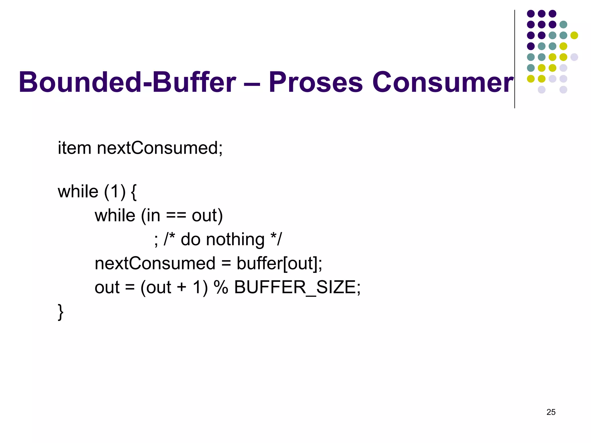 25 
Bounded-Buffer – Proses Consumer 
item nextConsumed; 
while (1) { 
while (in == out) 
; /* do nothing */ 
nextConsumed = buffer[out]; 
out = (out + 1) % BUFFER_SIZE; 
} 
 