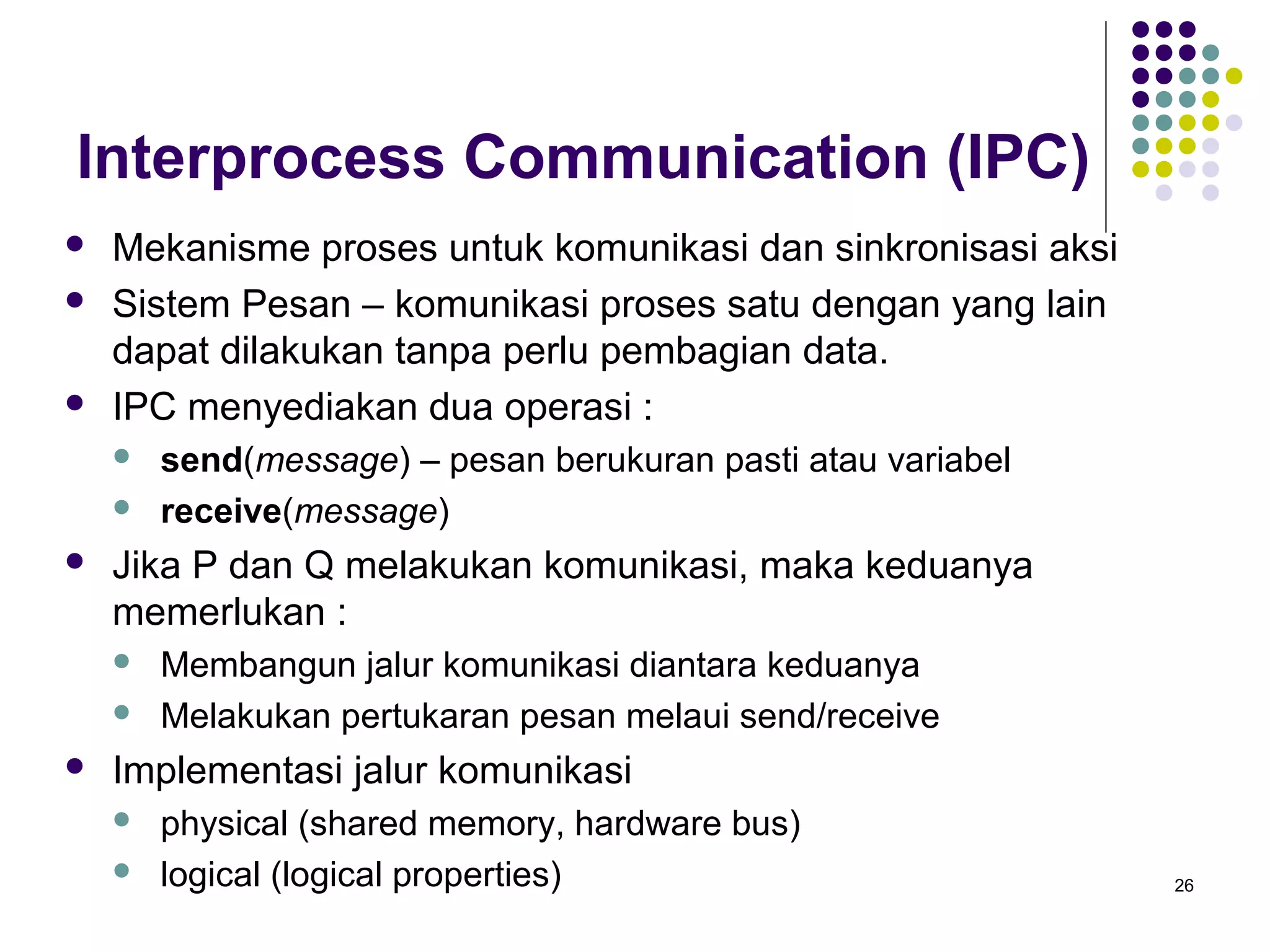 26 
Interprocess Communication (IPC) 
 Mekanisme proses untuk komunikasi dan sinkronisasi aksi 
 Sistem Pesan – komunikasi proses satu dengan yang lain 
dapat dilakukan tanpa perlu pembagian data. 
 IPC menyediakan dua operasi : 
 send(message) – pesan berukuran pasti atau variabel 
 receive(message) 
 Jika P dan Q melakukan komunikasi, maka keduanya 
memerlukan : 
 Membangun jalur komunikasi diantara keduanya 
 Melakukan pertukaran pesan melaui send/receive 
 Implementasi jalur komunikasi 
 physical (shared memory, hardware bus) 
 logical (logical properties) 
 