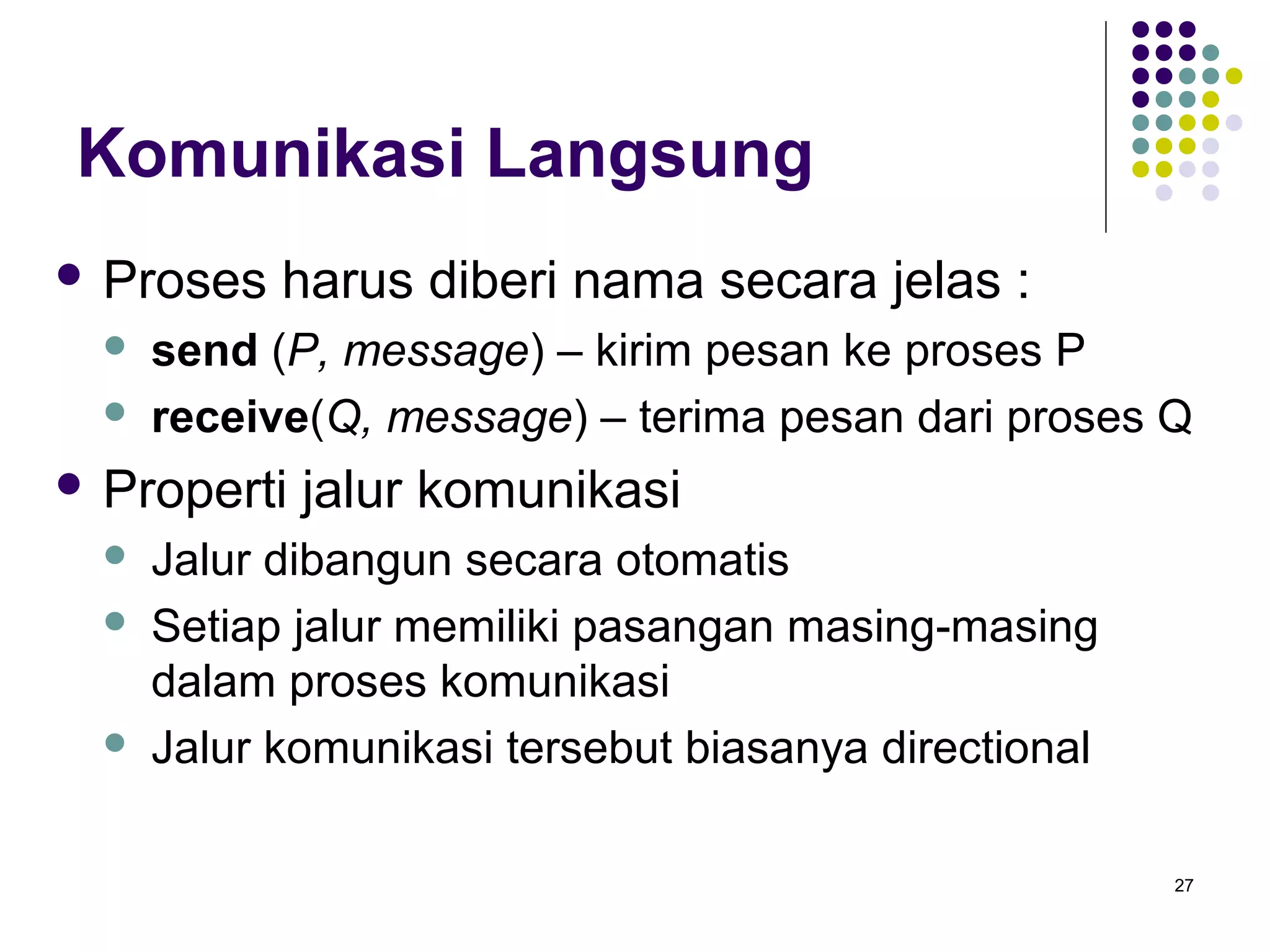 27 
Komunikasi Langsung 
 Proses harus diberi nama secara jelas : 
 send (P, message) – kirim pesan ke proses P 
 receive(Q, message) – terima pesan dari proses Q 
 Properti jalur komunikasi 
 Jalur dibangun secara otomatis 
 Setiap jalur memiliki pasangan masing-masing 
dalam proses komunikasi 
 Jalur komunikasi tersebut biasanya directional 
 