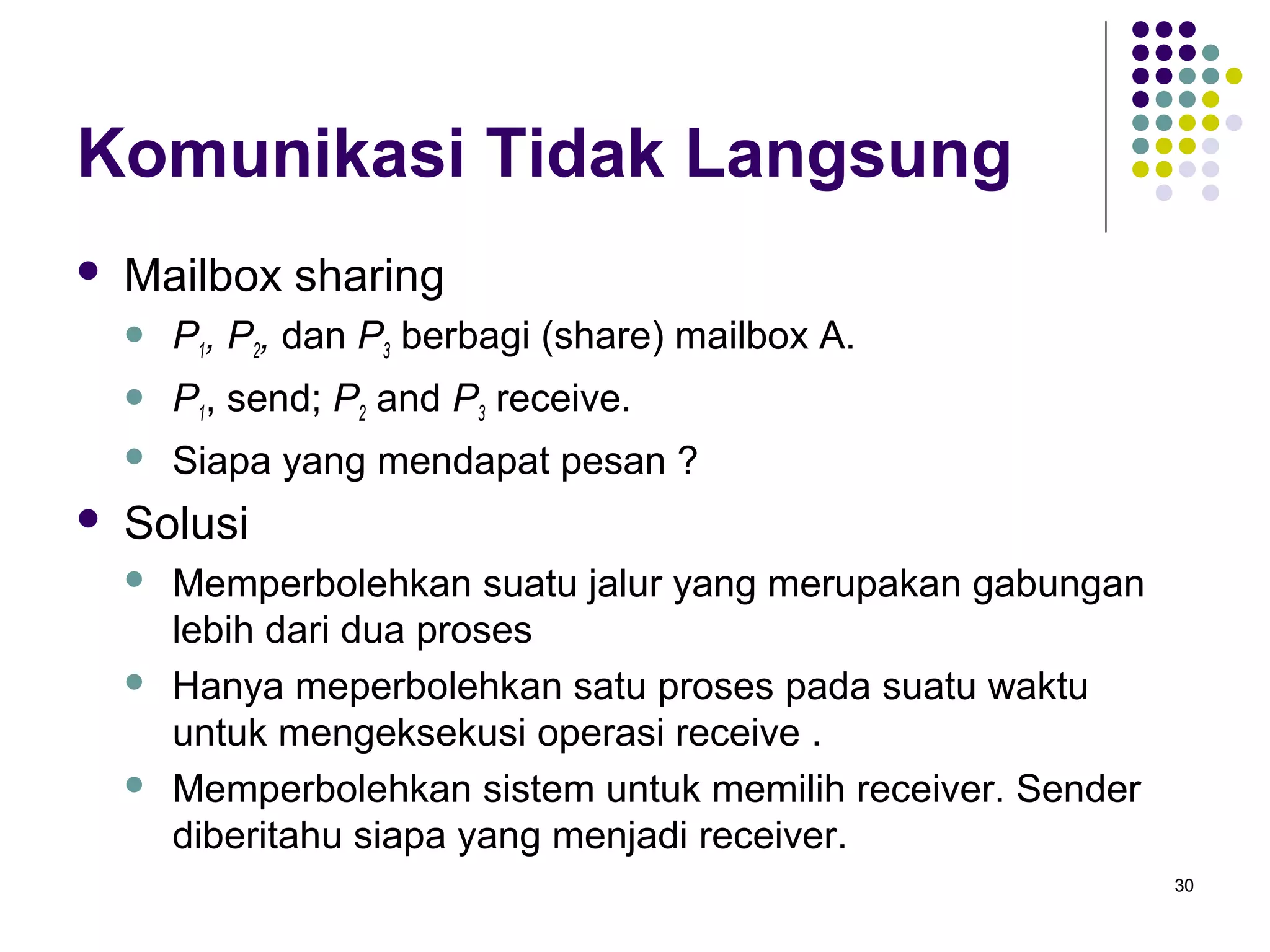 30 
Komunikasi Tidak Langsung 
 Mailbox sharing 
 P1, P2, dan P3 berbagi (share) mailbox A. 
 P1, send; P2 and P3 receive. 
 Siapa yang mendapat pesan ? 
 Solusi 
 Memperbolehkan suatu jalur yang merupakan gabungan 
lebih dari dua proses 
 Hanya meperbolehkan satu proses pada suatu waktu 
untuk mengeksekusi operasi receive . 
 Memperbolehkan sistem untuk memilih receiver. Sender 
diberitahu siapa yang menjadi receiver. 
 