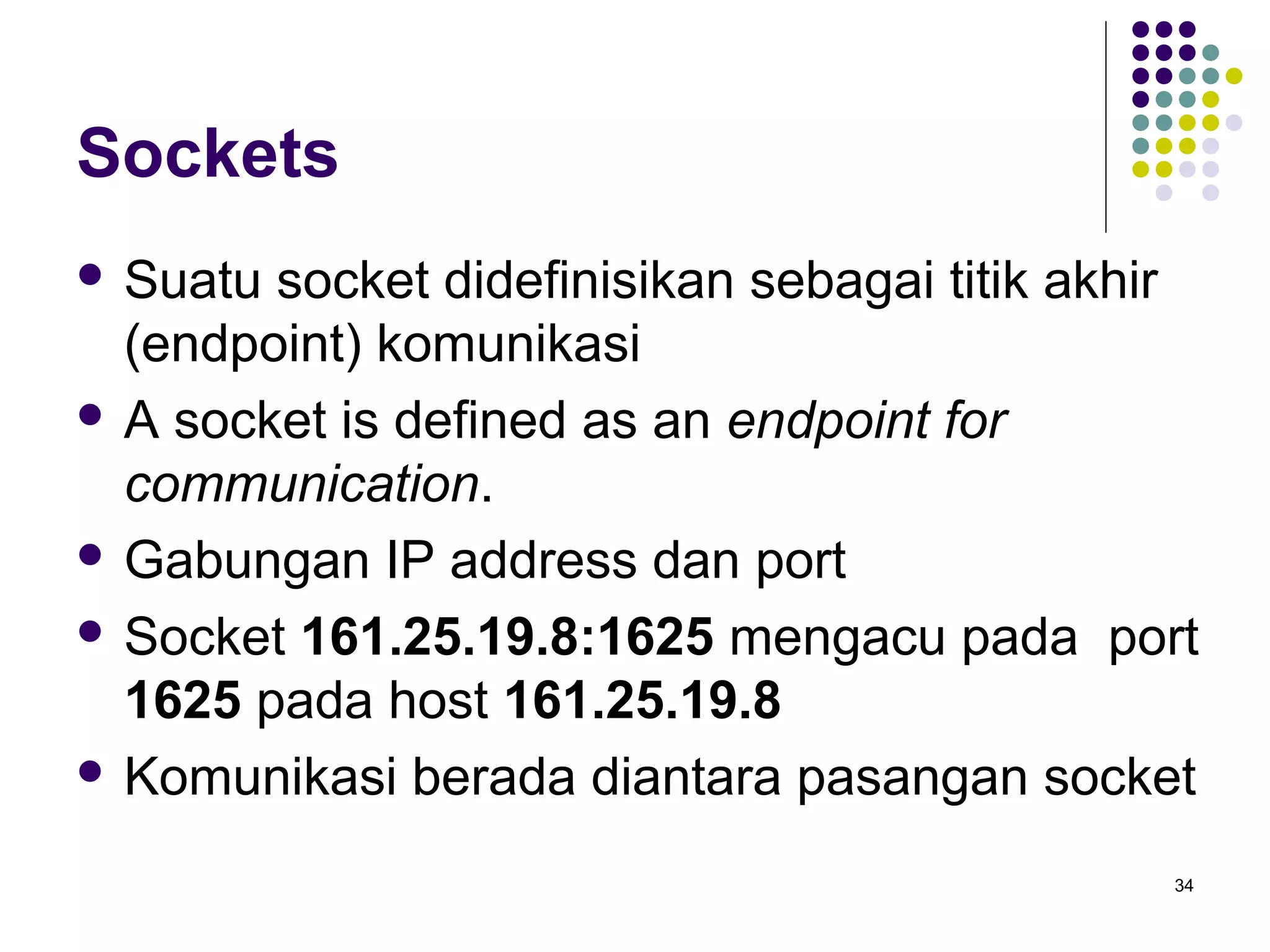 34 
Sockets 
 Suatu socket didefinisikan sebagai titik akhir 
(endpoint) komunikasi 
 A socket is defined as an endpoint for 
communication. 
 Gabungan IP address dan port 
 Socket 161.25.19.8:1625 mengacu pada port 
1625 pada host 161.25.19.8 
 Komunikasi berada diantara pasangan socket 
 