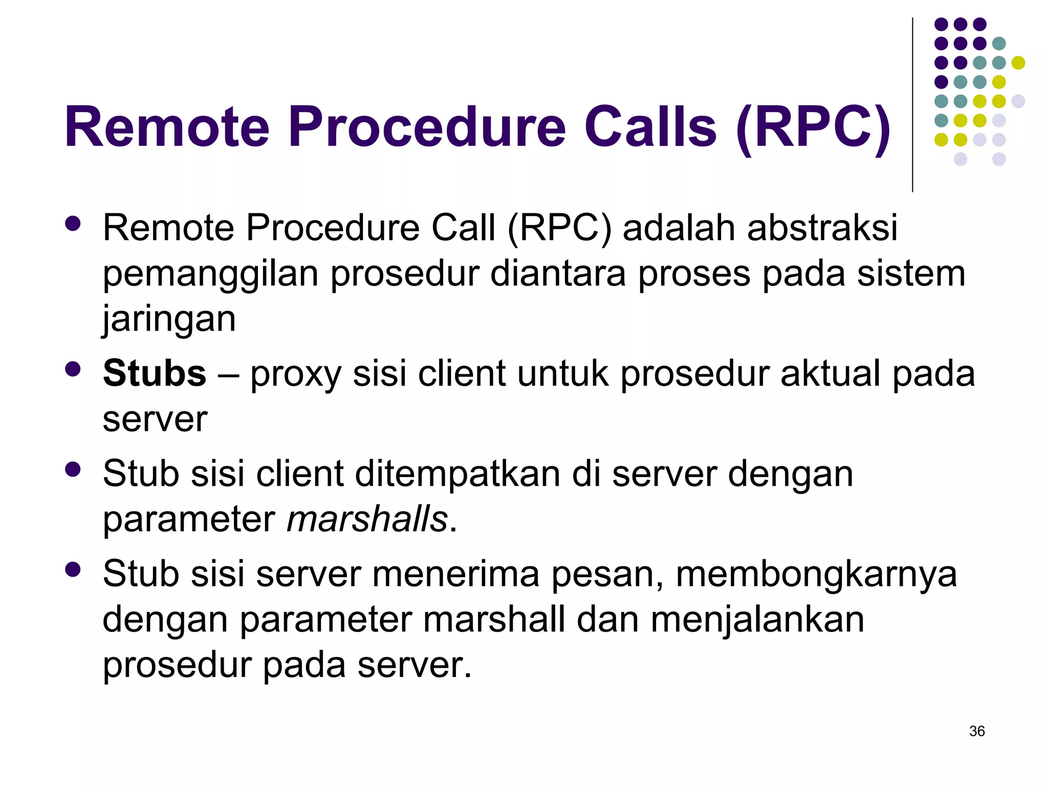 36 
Remote Procedure Calls (RPC) 
 Remote Procedure Call (RPC) adalah abstraksi 
pemanggilan prosedur diantara proses pada sistem 
jaringan 
 Stubs – proxy sisi client untuk prosedur aktual pada 
server 
 Stub sisi client ditempatkan di server dengan 
parameter marshalls. 
 Stub sisi server menerima pesan, membongkarnya 
dengan parameter marshall dan menjalankan 
prosedur pada server. 
 