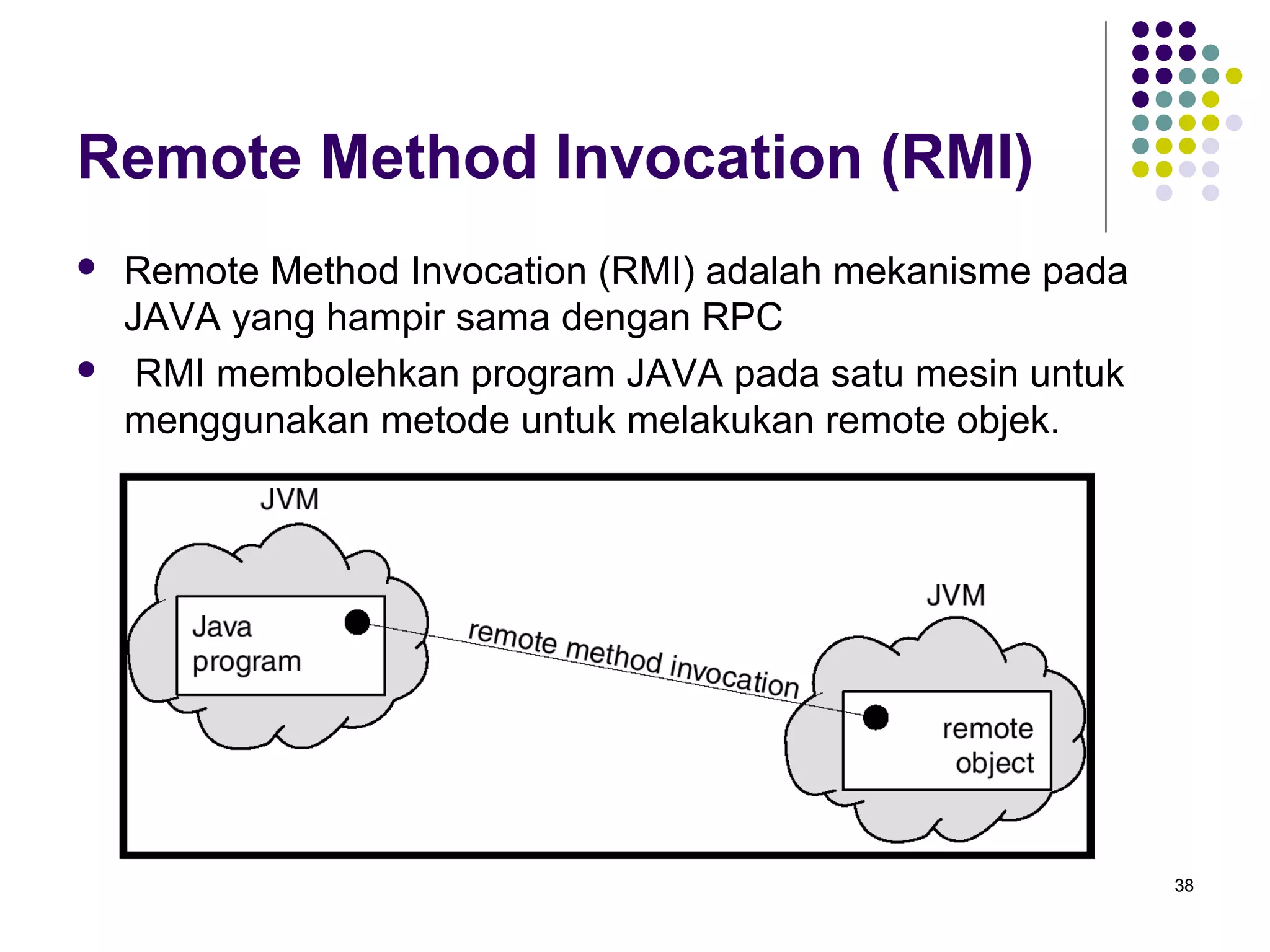 38 
Remote Method Invocation (RMI) 
 Remote Method Invocation (RMI) adalah mekanisme pada 
JAVA yang hampir sama dengan RPC 
 RMI membolehkan program JAVA pada satu mesin untuk 
menggunakan metode untuk melakukan remote objek. 
 