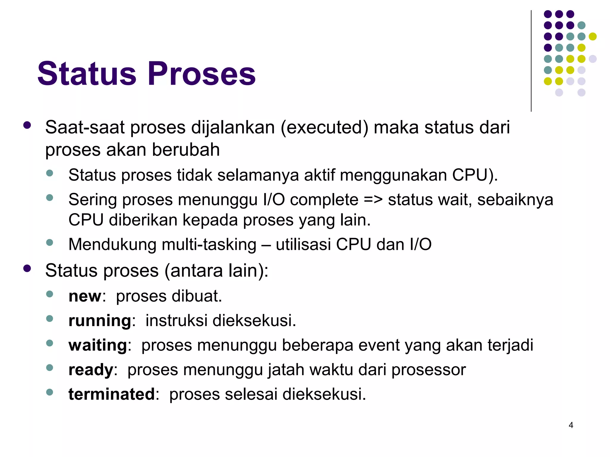 4 
Status Proses 
 Saat-saat proses dijalankan (executed) maka status dari 
proses akan berubah 
 Status proses tidak selamanya aktif menggunakan CPU). 
 Sering proses menunggu I/O complete => status wait, sebaiknya 
CPU diberikan kepada proses yang lain. 
 Mendukung multi-tasking – utilisasi CPU dan I/O 
 Status proses (antara lain): 
 new: proses dibuat. 
 running: instruksi dieksekusi. 
 waiting: proses menunggu beberapa event yang akan terjadi 
 ready: proses menunggu jatah waktu dari prosessor 
 terminated: proses selesai dieksekusi. 
 