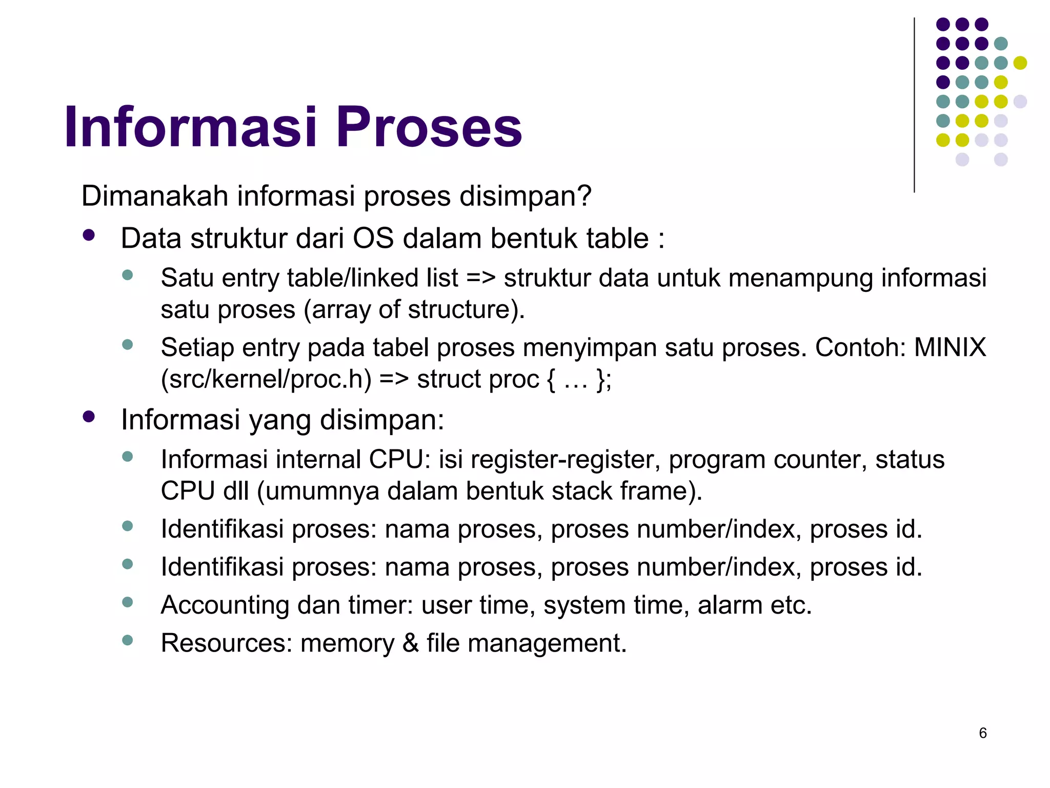 6 
Informasi Proses 
Dimanakah informasi proses disimpan? 
 Data struktur dari OS dalam bentuk table : 
 Satu entry table/linked list => struktur data untuk menampung informasi 
satu proses (array of structure). 
 Setiap entry pada tabel proses menyimpan satu proses. Contoh: MINIX 
(src/kernel/proc.h) => struct proc { … }; 
 Informasi yang disimpan: 
 Informasi internal CPU: isi register-register, program counter, status 
CPU dll (umumnya dalam bentuk stack frame). 
 Identifikasi proses: nama proses, proses number/index, proses id. 
 Identifikasi proses: nama proses, proses number/index, proses id. 
 Accounting dan timer: user time, system time, alarm etc. 
 Resources: memory & file management. 
 