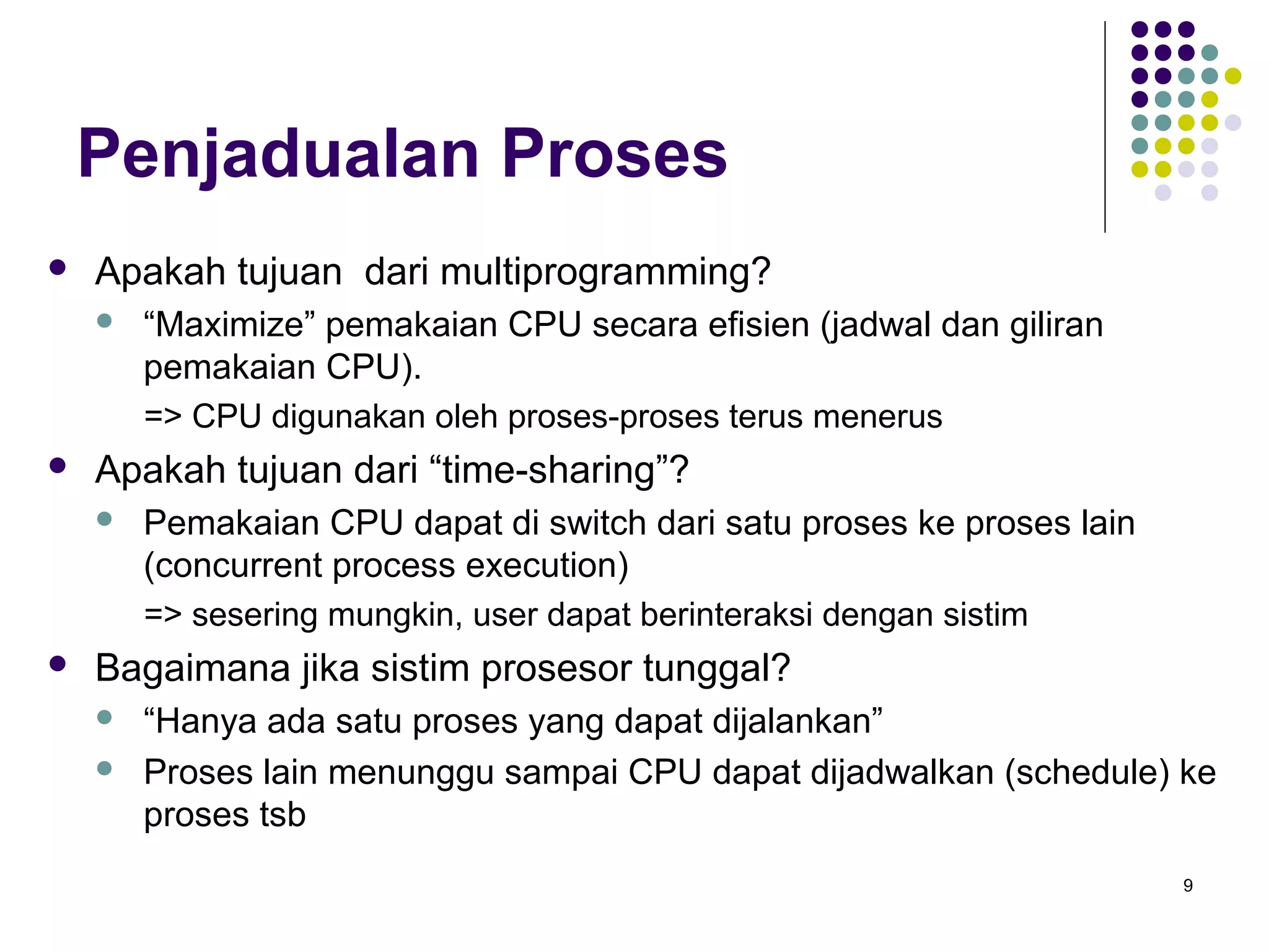 9 
Penjadualan Proses 
 Apakah tujuan dari multiprogramming? 
 “Maximize” pemakaian CPU secara efisien (jadwal dan giliran 
pemakaian CPU). 
=> CPU digunakan oleh proses-proses terus menerus 
 Apakah tujuan dari “time-sharing”? 
 Pemakaian CPU dapat di switch dari satu proses ke proses lain 
(concurrent process execution) 
=> sesering mungkin, user dapat berinteraksi dengan sistim 
 Bagaimana jika sistim prosesor tunggal? 
 “Hanya ada satu proses yang dapat dijalankan” 
 Proses lain menunggu sampai CPU dapat dijadwalkan (schedule) ke 
proses tsb 
 