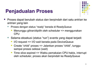 11 
Penjadualan Proses 
 Proses dapat berubah status dan berpindah dari satu antrian ke 
antrian yang lain 
 Proses dengan status “ready” berada di ReadyQueue 
 Menunggu giliran/dipilih oleh scheduler => menggunakan 
CPU 
 Selama eksekusi (status “run”) events yang dapat terjadi: 
 I/O request => I/O wait berada pada DeviceQueue 
 Create “child” proses => Jalankan proses “child”, tunggu 
sampai proses selesai (wait) 
 Time slice expired => Waktu pemakaian CPU habis, interrupt 
oleh scheduler, proses akan berpindah ke ReadyQueue 
 