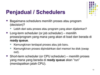 13 
Penjadual / Schedulers 
 Bagaimana schedulers memilih proses atau program 
(decision)? 
 Lebih dari satu proses atau program yang akan dijalankan? 
 Long-term scheduler (or job scheduler) – memilih 
proses/program yang mana yang akan di load dan berada di 
ready queue. 
 Kemungkinan terdapat proses atau job baru. 
 Kemungkinan proses dipindahkan dari memori ke disk (swap 
out). 
 Short-term scheduler (or CPU scheduler) – memilih proses 
yang mana yang berada di ready queue akan “run” 
(mendapatkan jatah CPU). 
 