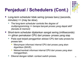 15 
Penjadual / Schedulers (Cont.) 
 Long-term scheduler tidak sering (proses baru) (seconds, 
minutes) => (may be slow). 
 The long-term scheduler controls the degree of 
multiprogramming => berapa banyak proses yang dapat aktif 
(berada di memori) 
 Short-term scheduler dijalankan sangat sering (milliseconds) 
=> giliran pemakaian CPU dari proses- proses yang siap 
 Pada saat terjadi penggantian alokasi CPU dari satu proses ke 
proses lain: 
 Menyimpan informasi internal CPU dari proses yang akan 
digantikan (SAVE). 
 Meload kembali informasi internal CPU dari proses yang akan 
menggantikan. 
 Dikenal dengan istilah: context switch proses. 
 