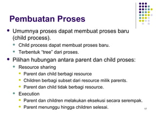 17 
Pembuatan Proses 
 Umumnya proses dapat membuat proses baru 
(child process). 
 Child process dapat membuat proses baru. 
 Terbentuk “tree” dari proses. 
 Pilihan hubungan antara parent dan child proses: 
 Resource sharing 
 Parent dan child berbagi resource 
 Children berbagi subset dari resource milik parents. 
 Parent dan child tidak berbagi resource. 
 Execution 
 Parent dan children melakukan eksekusi secara serempak. 
 Parent menunggu hingga children selesai. 
 