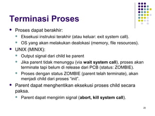 20 
Terminasi Proses 
 Proses dapat berakhir: 
 Eksekusi instruksi terakhir (atau keluar: exit system call). 
 OS yang akan melakukan dealokasi (memory, file resources). 
 UNIX (MINIX): 
 Output signal dari child ke parent 
 Jika parent tidak menunggu (via wait system call), proses akan 
terminate tapi belum di release dari PCB (status: ZOMBIE). 
 Proses dengan status ZOMBIE (parent telah terminate), akan 
menjadi child dari proses “init”. 
 Parent dapat menghentikan eksekusi proses child secara 
paksa. 
 Parent dapat mengirim signal (abort, kill system call). 
 