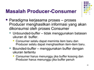 22 
Masalah Producer-Consumer 
 Paradigma kerjasama proses – proses 
Producer menghasilkan informasi yang akan 
dikonsumsi oleh proses Consumer 
 Unbounded-buffer – tidak menggunakan batasan 
ukuran di buffer. 
 Consumer selalu dapat meminta item baru dan 
Producer selalu dapat menghasilkan item-item baru. 
 Bounded-buffer – menggunakan buffer dengan 
ukuran tertentu 
 Consumer harus menunggu jika buffer kosong dan 
Producer harus menunggu jika buffer penuh 
 