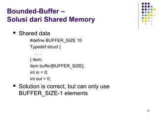 23 
Bounded-Buffer – 
Solusi dari Shared Memory 
 Shared data 
#define BUFFER_SIZE 10 
Typedef struct { 
. . . 
} item; 
item buffer[BUFFER_SIZE]; 
int in = 0; 
int out = 0; 
 Solution is correct, but can only use 
BUFFER_SIZE-1 elements 
 