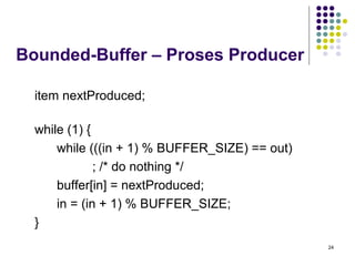 24 
Bounded-Buffer – Proses Producer 
item nextProduced; 
while (1) { 
while (((in + 1) % BUFFER_SIZE) == out) 
; /* do nothing */ 
buffer[in] = nextProduced; 
in = (in + 1) % BUFFER_SIZE; 
} 
 