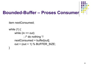 25 
Bounded-Buffer – Proses Consumer 
item nextConsumed; 
while (1) { 
while (in == out) 
; /* do nothing */ 
nextConsumed = buffer[out]; 
out = (out + 1) % BUFFER_SIZE; 
} 
 