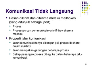 28 
Komunikasi Tidak Langsung 
 Pesan dikirim dan diterima melalui mailboxes 
(yang ditunjuk sebagai port) 
 Proses 
 Processes can communicate only if they share a 
mailbox. 
 Properti jalur komunikasi 
 Jalur komunikasi hanya dibangun jika proses di-share 
dalam mailbox 
 Jalur merupakan gabungan beberapa proses 
 Setiap pasangan proses dibagi ke dalam beberapa jalur 
komunikasi. 
 