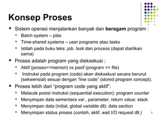 3 
Konsep Proses 
 Sistem operasi menjalankan banyak dan beragam program : 
 Batch system – jobs 
 Time-shared systems – user programs atau tasks 
 Istilah pada buku teks: job, task dan process (dapat diartikan 
sama) 
 Proses adalah program yang dieksekusi ; 
 Aktif (proses=>memori) vs pasif (program => file) 
 Instruksi pada program (code) akan dieksekusi secara berurut 
(sekwensial) sesuai dengan “line code” (stored program concept). 
 Proses lebih dari “program code yang aktif”: 
 Melacak posisi instruksi (sequential execution): program counter 
 Menyimpan data sementara var., parameter, return value: stack 
 Menyimpan data (initial, global variable dll): data section 
 Menyimpan status proses (contoh, aktif, wait I/O request dll.) 
 