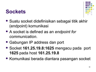 34 
Sockets 
 Suatu socket didefinisikan sebagai titik akhir 
(endpoint) komunikasi 
 A socket is defined as an endpoint for 
communication. 
 Gabungan IP address dan port 
 Socket 161.25.19.8:1625 mengacu pada port 
1625 pada host 161.25.19.8 
 Komunikasi berada diantara pasangan socket 
 