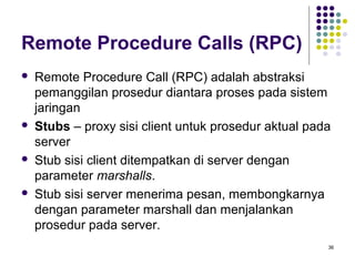 36 
Remote Procedure Calls (RPC) 
 Remote Procedure Call (RPC) adalah abstraksi 
pemanggilan prosedur diantara proses pada sistem 
jaringan 
 Stubs – proxy sisi client untuk prosedur aktual pada 
server 
 Stub sisi client ditempatkan di server dengan 
parameter marshalls. 
 Stub sisi server menerima pesan, membongkarnya 
dengan parameter marshall dan menjalankan 
prosedur pada server. 
 