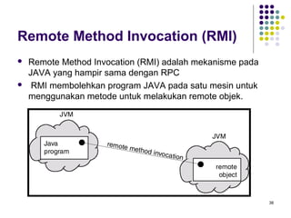 38 
Remote Method Invocation (RMI) 
 Remote Method Invocation (RMI) adalah mekanisme pada 
JAVA yang hampir sama dengan RPC 
 RMI membolehkan program JAVA pada satu mesin untuk 
menggunakan metode untuk melakukan remote objek. 
 