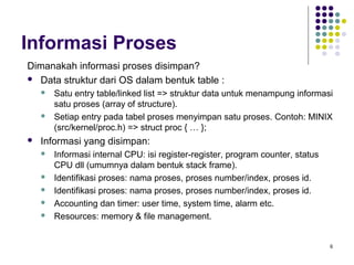 6 
Informasi Proses 
Dimanakah informasi proses disimpan? 
 Data struktur dari OS dalam bentuk table : 
 Satu entry table/linked list => struktur data untuk menampung informasi 
satu proses (array of structure). 
 Setiap entry pada tabel proses menyimpan satu proses. Contoh: MINIX 
(src/kernel/proc.h) => struct proc { … }; 
 Informasi yang disimpan: 
 Informasi internal CPU: isi register-register, program counter, status 
CPU dll (umumnya dalam bentuk stack frame). 
 Identifikasi proses: nama proses, proses number/index, proses id. 
 Identifikasi proses: nama proses, proses number/index, proses id. 
 Accounting dan timer: user time, system time, alarm etc. 
 Resources: memory & file management. 
 