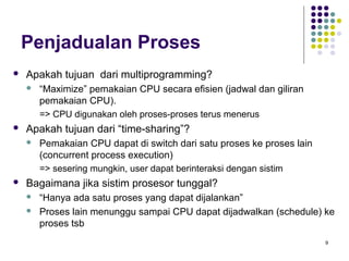 9 
Penjadualan Proses 
 Apakah tujuan dari multiprogramming? 
 “Maximize” pemakaian CPU secara efisien (jadwal dan giliran 
pemakaian CPU). 
=> CPU digunakan oleh proses-proses terus menerus 
 Apakah tujuan dari “time-sharing”? 
 Pemakaian CPU dapat di switch dari satu proses ke proses lain 
(concurrent process execution) 
=> sesering mungkin, user dapat berinteraksi dengan sistim 
 Bagaimana jika sistim prosesor tunggal? 
 “Hanya ada satu proses yang dapat dijalankan” 
 Proses lain menunggu sampai CPU dapat dijadwalkan (schedule) ke 
proses tsb 
 