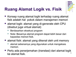 10 
Ruang Alamat Logik vs. Fisik 
 Konsep ruang alamat logik terhadap ruang alamat 
fisik adalah hal pokok dalam manajemen memori 
 alamat logik: alamat yang di-generate oleh CPU 
(disebut juga virtual alamat) 
 Berdasarkan eksekusi program 
 Note: Besarnya alamat program dapat lebih besar dari 
kapasitas memori fisik. 
 alamat fisik: alamat yang dikenal oleh unit memory 
 alamat sebenarnya yang digunakan untuk mengakses 
memori. 
 Perlu ada penerjemahan (translasi) dari alamat logik 
ke alamat fisik. 
 