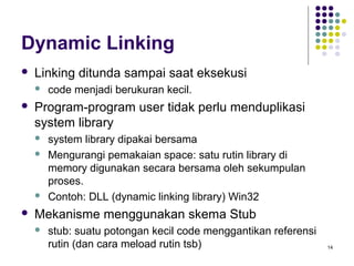 14 
Dynamic Linking 
 Linking ditunda sampai saat eksekusi 
 code menjadi berukuran kecil. 
 Program-program user tidak perlu menduplikasi 
system library 
 system library dipakai bersama 
 Mengurangi pemakaian space: satu rutin library di 
memory digunakan secara bersama oleh sekumpulan 
proses. 
 Contoh: DLL (dynamic linking library) Win32 
 Mekanisme menggunakan skema Stub 
 stub: suatu potongan kecil code menggantikan referensi 
rutin (dan cara meload rutin tsb) 
 