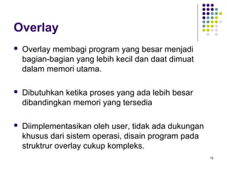 15 
Overlay 
 Overlay membagi program yang besar menjadi 
bagian-bagian yang lebih kecil dan daat dimuat 
dalam memori utama. 
 Dibutuhkan ketika proses yang ada lebih besar 
dibandingkan memori yang tersedia 
 Diimplementasikan oleh user, tidak ada dukungan 
khusus dari sistem operasi, disain program pada 
struktrur overlay cukup kompleks. 
 