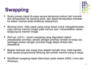 17 
Swapping 
 Suatu proses dapat di-swap secara temporary keluar dari memori 
dan dimasukkan ke backing store, dan dapat dimasukkan kembali 
ke dalam memori pada eksekusi selanjutnya. 
 Backing store –disk cepat yang cukup besar untuk mengakomodasi 
copy semua memori image pada semua user; menyediakan akses 
langsung ke memori image. 
 Roll out, roll in – varian swapping yang digunakan dalam 
penjadualan prioritas; proses dengan prioritas rendah di-swap out, 
sehingga proses dengan prioritas tinggi dapat di-load dan 
dieksekusi. 
 Bagian terbesar dari swap time adalah transfer time, total transfer 
time secara proporsional dihitung dari jumlah memori yang di swap. 
 Modifikasi swapping dapat ditemukan pada sistem UNIX, Linux dan 
Windows. 
 