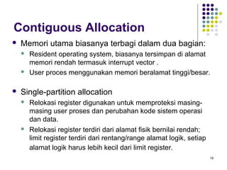 19 
Contiguous Allocation 
 Memori utama biasanya terbagi dalam dua bagian: 
 Resident operating system, biasanya tersimpan di alamat 
memori rendah termasuk interrupt vector . 
 User proces menggunakan memori beralamat tinggi/besar. 
 Single-partition allocation 
 Relokasi register digunakan untuk memproteksi masing-masing 
user proses dan perubahan kode sistem operasi 
dan data. 
 Relokasi register terdiri dari alamat fisik bernilai rendah; 
limit register terdiri dari rentang/range alamat logik, setiap 
alamat logik harus lebih kecil dari limit register. 
 