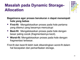 23 
Masalah pada Dynamic Storage- 
Allocation 
Bagaimana agar proses berukuran n dapat menempati 
hole yang bebas 
 First-fit: Mengalokasikan proses pada hole pertama 
yang ditemui yang besarnya mencukupi 
 Best-fit: Mengalokasikan proses pada hole dengan 
besar paling cocok (fragmentasinya kecil). 
 Worst-fit: Mengalokasikan proses pada hole dengan 
fragmentasi terbesar. 
First-fit dan best-fit lebih baik dibandingkan worst-fit dalam 
hal kecepatan dan pemanfaatan storage. 
 