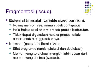 24 
Fragmentasi (issue) 
 External (masalah variable sized partition): 
 Ruang memori free, namun tidak contiguous. 
 Hole-hole ada di antara proses-proses berturutan. 
 Tidak dapat digunakan karena proses terlalu 
besar untuk menggunakannya. 
 Internal (masalah fixed size): 
 Sifat program dinamis (alokasi dan dealokasi). 
 Memori yang teralokasi mungkin lebih besar dari 
memori yang diminta (wasted). 
 