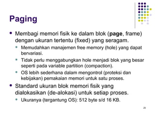 25 
Paging 
 Membagi memori fisik ke dalam blok (page, frame) 
dengan ukuran tertentu (fixed) yang seragam. 
 Memudahkan manajemen free memory (hole) yang dapat 
bervariasi. 
 Tidak perlu menggabungkan hole menjadi blok yang besar 
seperti pada variable partition (compaction). 
 OS lebih sederhana dalam mengontrol (proteksi dan 
kebijakan) pemakaian memori untuk satu proses. 
 Standard ukuran blok memori fisik yang 
dialokasikan (de-alokasi) untuk setiap proses. 
 Ukuranya (tergantung OS): 512 byte s/d 16 KB. 
 