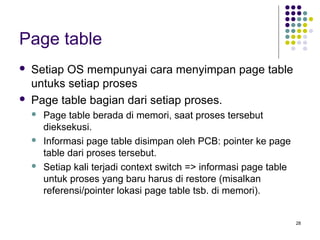 28 
Page table 
 Setiap OS mempunyai cara menyimpan page table 
untuks setiap proses 
 Page table bagian dari setiap proses. 
 Page table berada di memori, saat proses tersebut 
dieksekusi. 
 Informasi page table disimpan oleh PCB: pointer ke page 
table dari proses tersebut. 
 Setiap kali terjadi context switch => informasi page table 
untuk proses yang baru harus di restore (misalkan 
referensi/pointer lokasi page table tsb. di memori). 
 