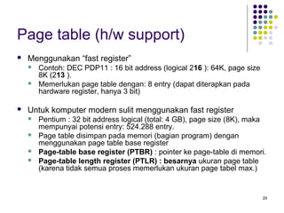29 
Page table (h/w support) 
 Menggunakan “fast register” 
 Contoh: DEC PDP11 : 16 bit address (logical 216 ): 64K, page size 
8K (213 ). 
 Memerlukan page table dengan: 8 entry (dapat diterapkan pada 
hardware register, hanya 3 bit) 
 Untuk komputer modern sulit menggunakan fast register 
 Pentium : 32 bit address logical (total: 4 GB), page size (8K), maka 
mempunyai potensi entry: 524.288 entry. 
 Page table disimpan pada memori (bagian program) dengan 
menggunakan page table base register 
 Page-table base register (PTBR) : pointer ke page-table di memori. 
 Page-table length register (PTLR) : besarnya ukuran page table 
(karena tidak semua proses memerlukan ukuran page tabel max.) 
 