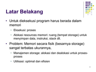 3 
Latar Belakang 
· Untuk dieksekusi program harus berada dalam 
memori 
· Eksekusi: proses 
· Alokasi resources memori: ruang (tempat storage) untuk 
menyimpan data, instruksi, stack dll. 
· Problem: Memori secara fisik (besarnya storage) 
sangat terbatas ukurannya, 
· Manajemen storage: alokasi dan dealokasi untuk proses-proses 
· Utilisasi: optimal dan efisien 
 