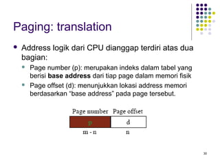 30 
Paging: translation 
 Address logik dari CPU dianggap terdiri atas dua 
bagian: 
 Page number (p): merupakan indeks dalam tabel yang 
berisi base address dari tiap page dalam memori fisik 
 Page offset (d): menunjukkan lokasi address memori 
berdasarkan “base address” pada page tersebut. 
 