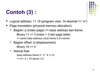 36 
Contoh (3) : 
 Logical address: 11 10 (program view: 14 desimal => “o”) 
 Page translation (physical memory allocation): 
 Bagian: p (index page) => base address dari frame. 
Binary 11 => 3 (index = 3 dari page table) 
=> berisi base address untuk frame 2 di memori. 
 Bagian offset: d (displacement) 
Binary 10 => 2 
 Alamat fisik: 
base address frame 2 : 2 * 4 => 8; 
=> 8 + 2 = 10 (berisi “o”). 
 