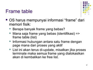 37 
Frame table 
 OS harus mempunyai informasi “frame” dari 
memori fisik: 
 Berapa banyak frame yang bebas? 
 Mana saja frame yang bebas (identifikasi) => 
frame table (list) 
 Informasi hubungan antara satu frame dengan 
page mana dari proses yang aktif 
 List ini akan terus di-update, misalkan jika proses 
terminate maka semua frame yang dialokasikan 
akan di kembalikan ke free list. 
 